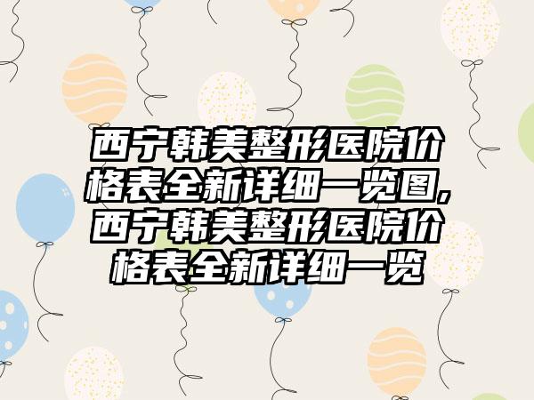 西宁韩美整形医院价格表全新详细一览图,西宁韩美整形医院价格表全新详细一览