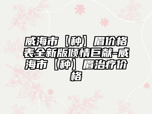 威海市【种】眉价格表全新版倾情巨献-威海市【种】眉治疗价格