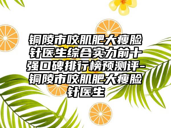 铜陵市咬肌肥大瘦脸针医生综合实力前十强口碑排行榜预测评-铜陵市咬肌肥大瘦脸针医生