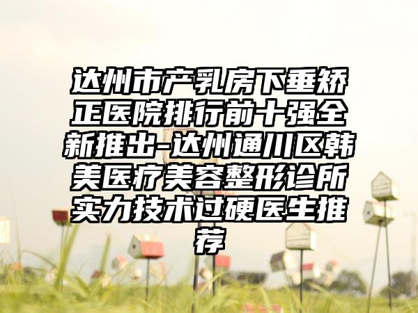 达州市产乳房下垂矫正医院排行前十强全新推出-达州通川区韩美医疗美容整形诊所实力技术过硬医生推荐