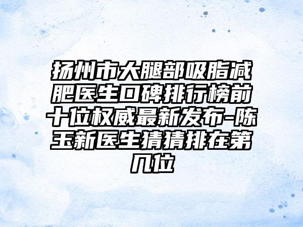 扬州市大腿部吸脂减肥医生口碑排行榜前十位权威非常新发布-陈玉新医生猜猜排在第几位