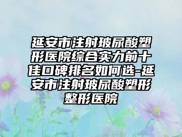 延安市注射玻尿酸塑形医院综合实力前十佳口碑排名如何选-延安市注射玻尿酸塑形整形医院