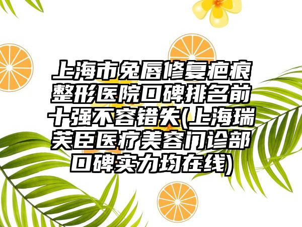 上海市兔唇修复疤痕整形医院口碑排名前十强不容错失(上海瑞芙臣医疗美容门诊部口碑实力均在线)