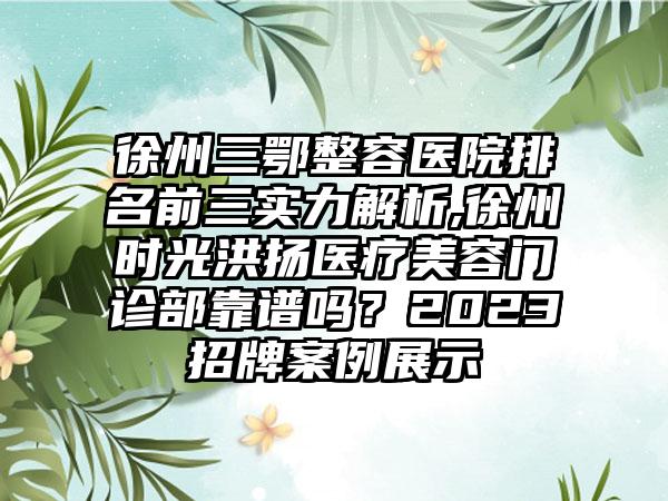 徐州三鄂整容医院排名前三实力解析,徐州时光洪扬医疗美容门诊部靠谱吗？2023招牌实例展示