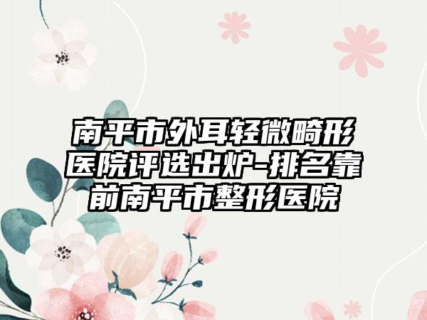 南平市外耳轻微畸形医院评选出炉-排名靠前南平市整形医院