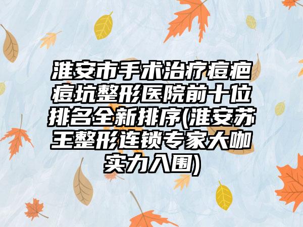 淮安市手术治疗痘疤痘坑整形医院前十位排名全新排序(淮安苏王整形连锁骨干医生大咖实力入围)