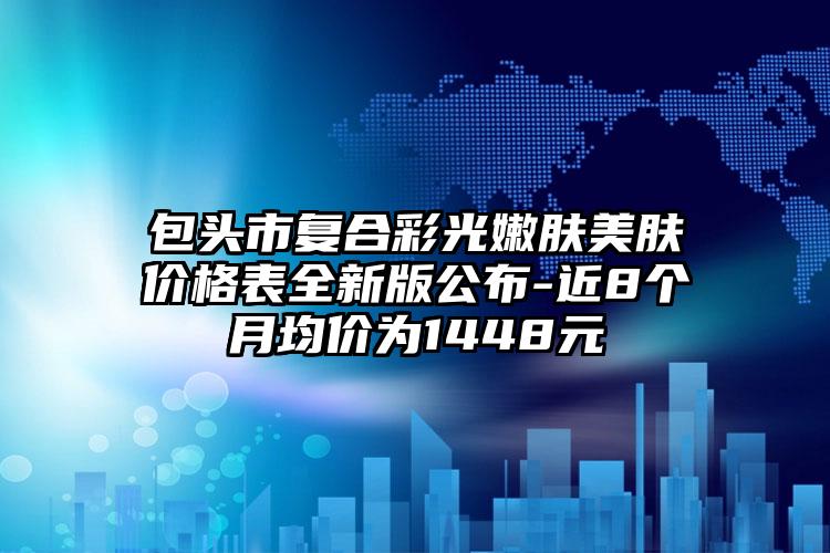 包头市复合彩光嫩肤美肤价格表全新版公布-近8个月均价为1448元