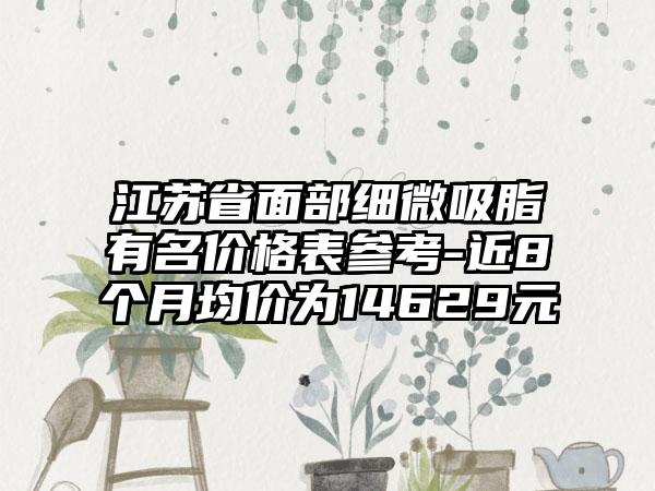 江苏省面部细微吸脂有名价格表参考-近8个月均价为14629元