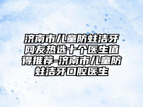 济南市儿童防蛀洁牙网友热选十个医生值得推荐-济南市儿童防蛀洁牙口腔医生