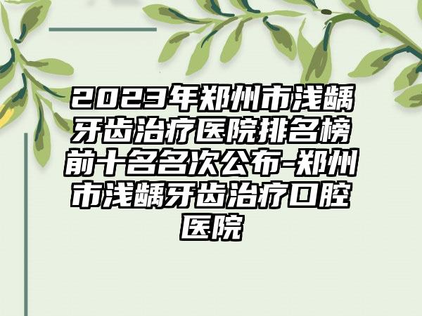 2023年郑州市浅龋牙齿治疗医院排名榜前十名名次公布-郑州市浅龋牙齿治疗口腔医院