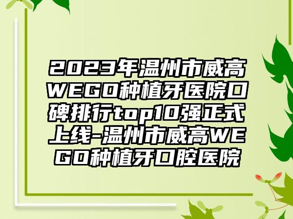 2023年温州市威高WEGO种植牙医院口碑排行top10强正式上线-温州市威高WEGO种植牙口腔医院