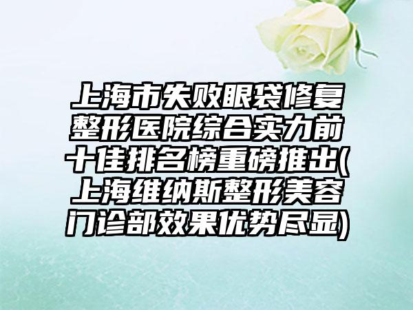 上海市失败眼袋修复整形医院综合实力前十佳排名榜重磅推出(上海维纳斯整形美容门诊部成果优势尽显)