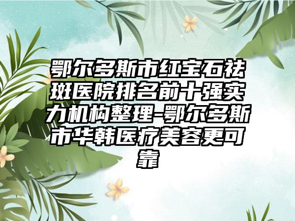 鄂尔多斯市红宝石祛斑医院排名前十强实力机构整理-鄂尔多斯市华韩医疗美容更可靠