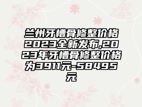 兰州牙槽骨修整价格2023全新发布,2023年牙槽骨修整价格为3911元-58495元