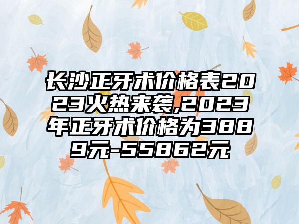 长沙正牙术价格表2023火热来袭,2023年正牙术价格为3889元-55862元