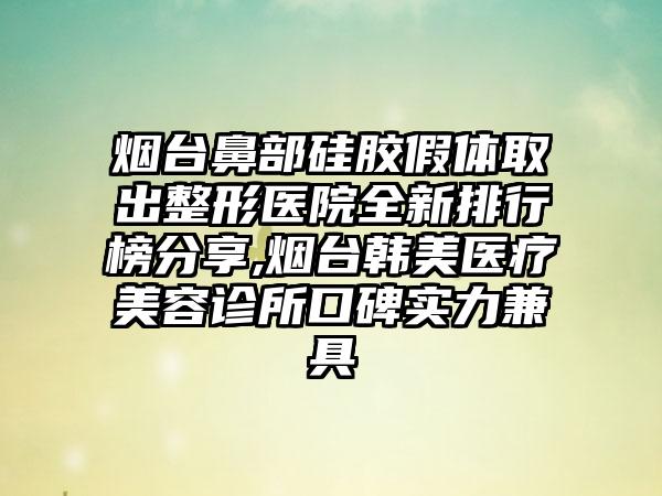 烟台鼻部硅胶假体取出整形医院全新排行榜分享,烟台韩美医疗美容诊所口碑实力兼具