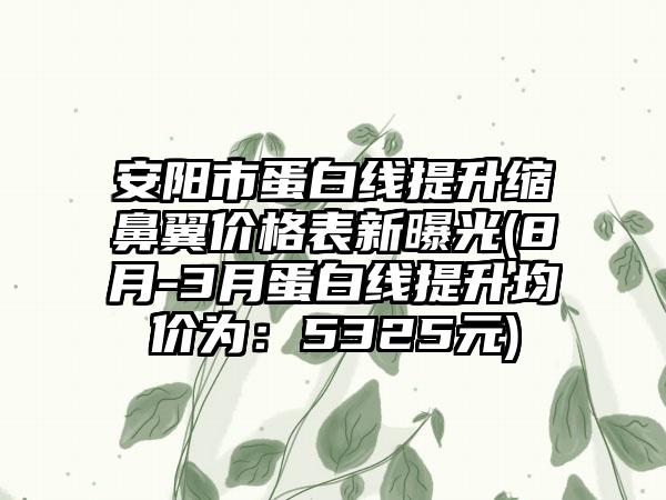 安阳市蛋白线提升缩鼻翼价格表新曝光(8月-3月蛋白线提升均价为：5325元)