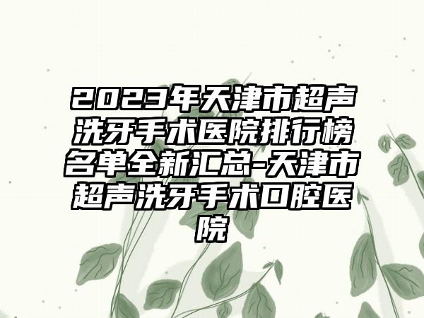 2023年天津市超声洗牙手术医院排行榜名单全新汇总-天津市超声洗牙手术口腔医院