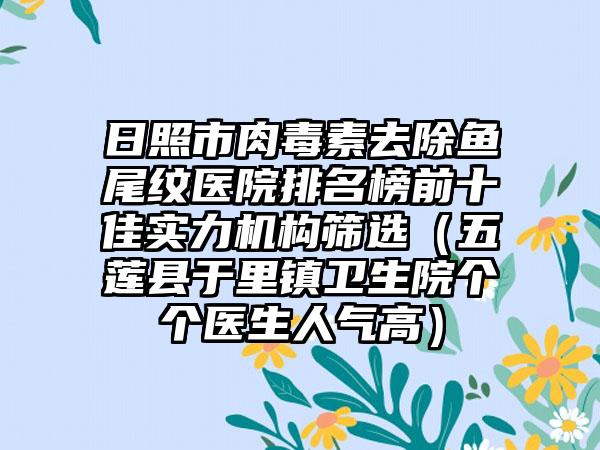 日照市肉毒素去除鱼尾纹医院排名榜前十佳实力机构筛选（五莲县于里镇卫生院个个医生人气高）