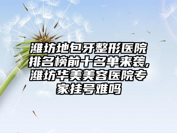 潍坊地包牙整形医院排名榜前十名单来袭,潍坊华美美容医院骨干医生挂号难吗