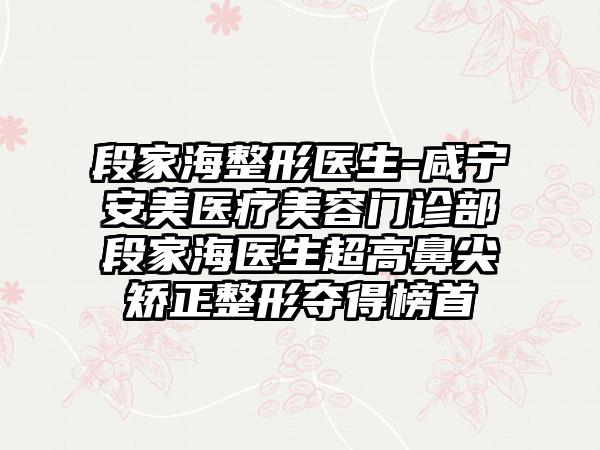 段家海整形医生-咸宁安美医疗美容门诊部段家海医生超高鼻尖矫正整形夺得榜首