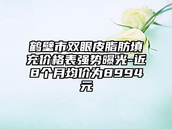 鹤壁市双眼皮脂肪填充价格表强势曝光-近8个月均价为8994元