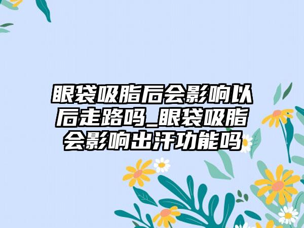 眼袋吸脂后会影响以后走路吗_眼袋吸脂会影响出汗功能吗