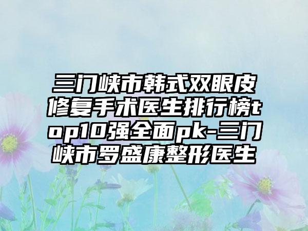 三门峡市韩式双眼皮修复手术医生排行榜top10强多面pk-三门峡市罗盛康整形医生