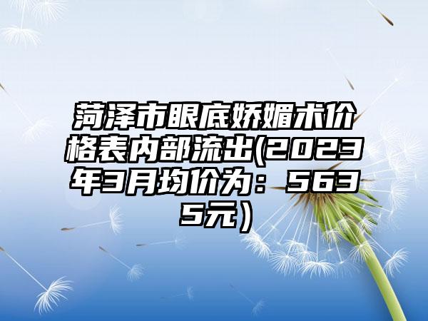 菏泽市眼底娇媚术价格表内部流出(2023年3月均价为：5635元）