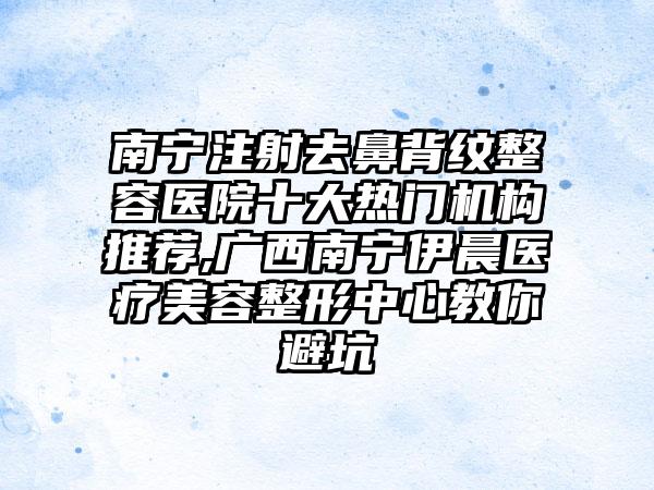 南宁注射去鼻背纹整容医院十大热门机构推荐,广西南宁伊晨医疗美容整形中心教你避坑