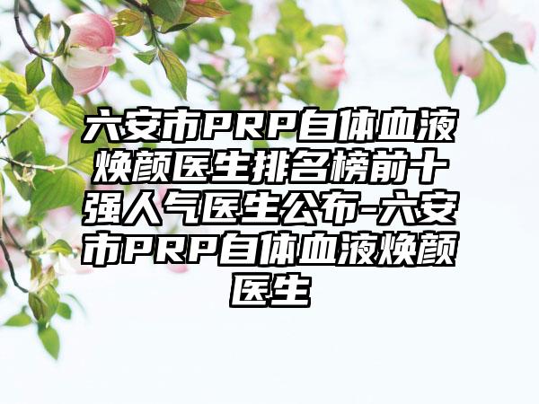 六安市PRP自体血液焕颜医生排名榜前十强人气医生公布-六安市PRP自体血液焕颜医生