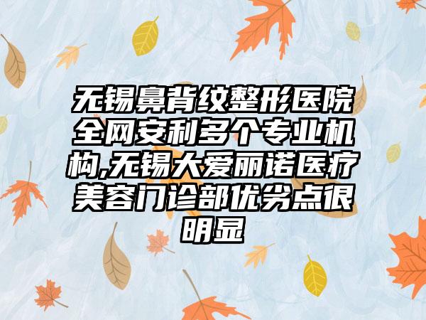 无锡鼻背纹整形医院全网安利多个正规机构,无锡大爱丽诺医疗美容门诊部优劣点很明显