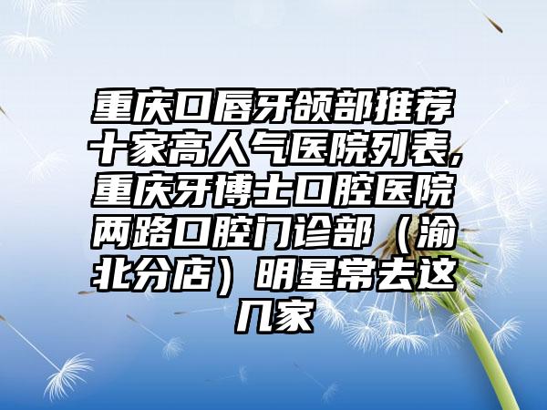 重庆口唇牙颌部推荐十家高人气医院列表,重庆牙博士口腔医院两路口腔门诊部（渝北分店）明星常去这几家