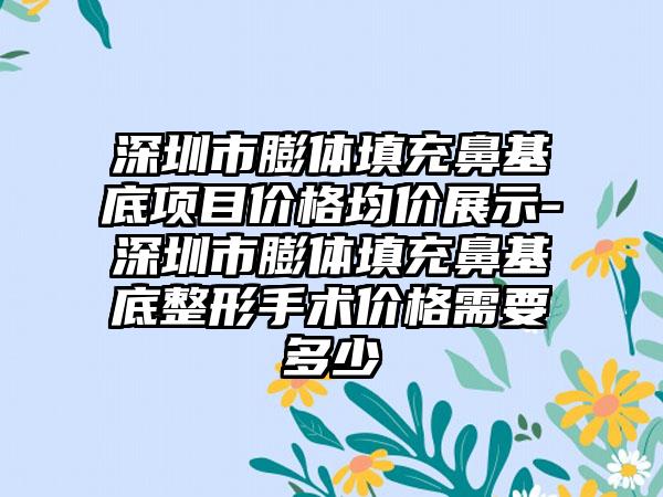 深圳市膨体填充鼻基底项目价格均价展示-深圳市膨体填充鼻基底整形手术价格需要多少