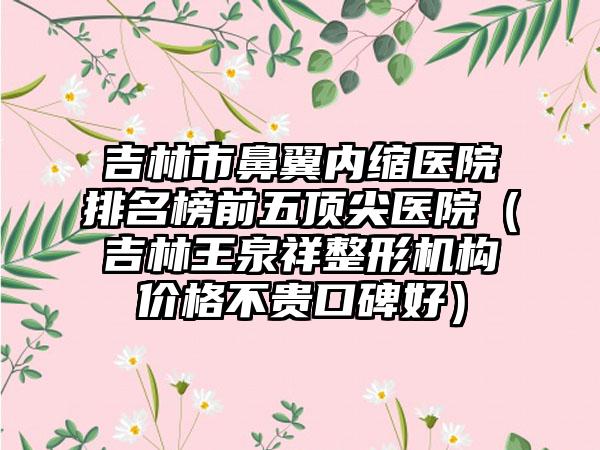 吉林市鼻翼内缩医院排名榜前五顶尖医院（吉林王泉祥整形机构价格不贵口碑好）