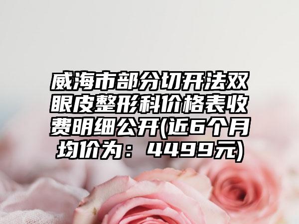 威海市部分切开法双眼皮整形科价格表收费明细公开(近6个月均价为：4499元)