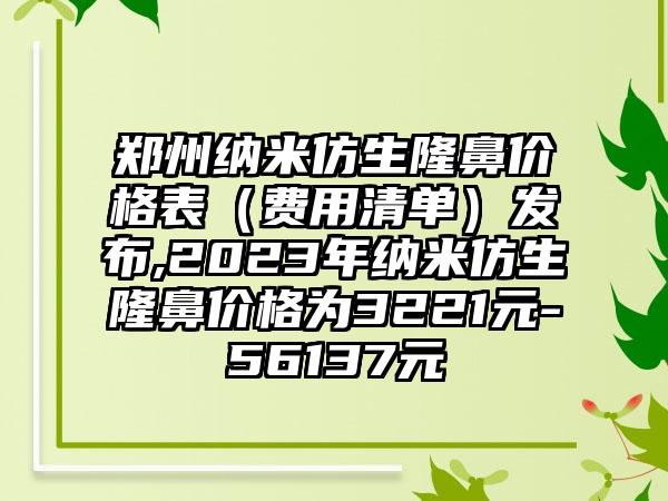 郑州纳米仿生隆鼻价格表（费用清单）发布,2023年纳米仿生隆鼻价格为3221元-56137元