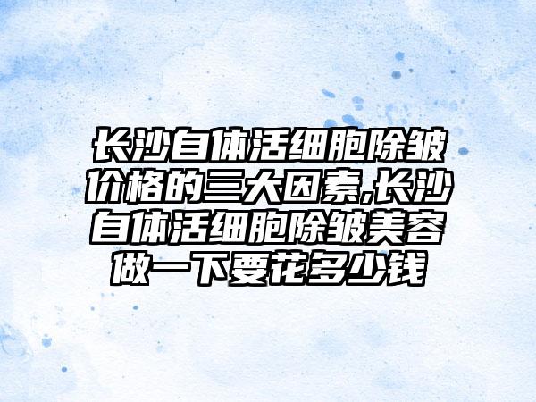 长沙自体活细胞除皱价格的三大因素,长沙自体活细胞除皱美容做一下要花多少钱