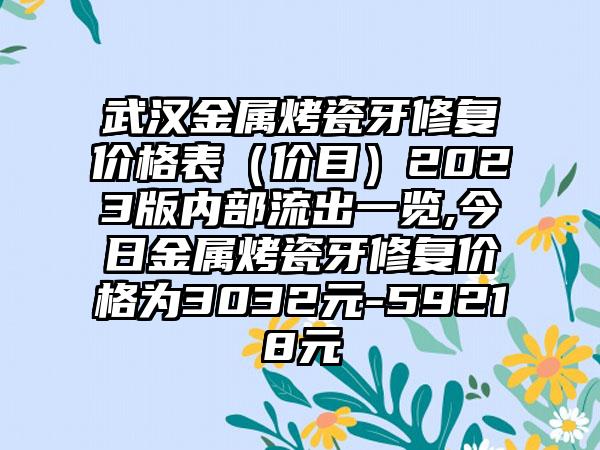 武汉金属烤瓷牙修复价格表（价目）2023版内部流出一览,今日金属烤瓷牙修复价格为3032元-59218元