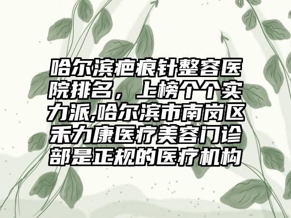 哈尔滨疤痕针整容医院排名，上榜个个实力派,哈尔滨市南岗区禾力康医疗美容门诊部是正规的医疗机构