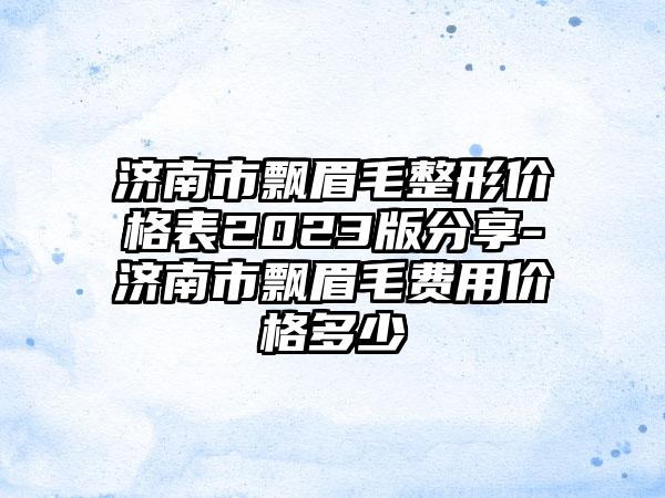 济南市飘眉毛整形价格表2023版分享-济南市飘眉毛费用价格多少