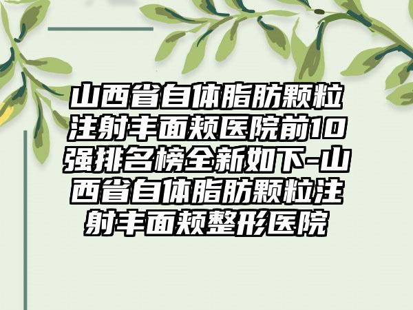 山西省自体脂肪颗粒注射丰面颊医院前10强排名榜全新如下-山西省自体脂肪颗粒注射丰面颊整形医院