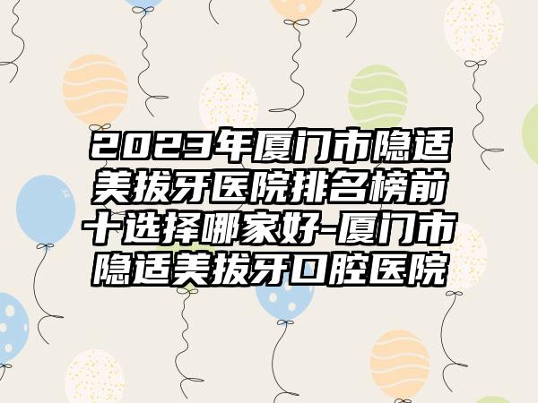 2023年厦门市隐适美拔牙医院排名榜前十选择哪家好-厦门市隐适美拔牙口腔医院