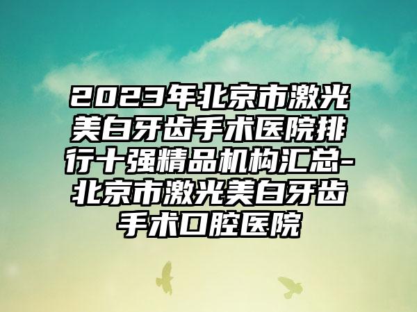 2023年北京市激光美白牙齿手术医院排行十强精品机构汇总-北京市激光美白牙齿手术口腔医院