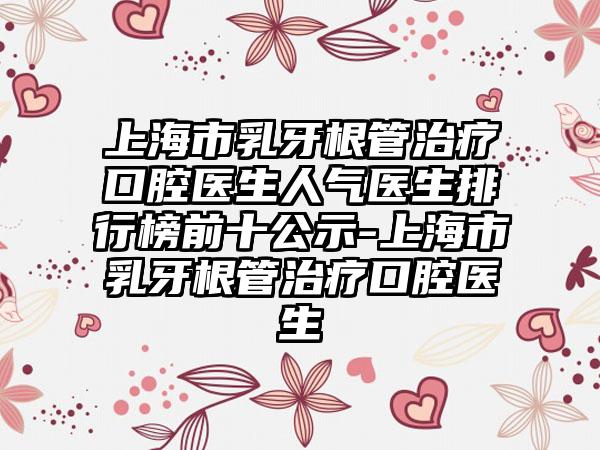 上海市乳牙根管治疗口腔医生人气医生排行榜前十公示-上海市乳牙根管治疗口腔医生