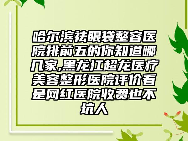 哈尔滨祛眼袋整容医院排前五的你知道哪几家,黑龙江超龙医疗美容整形医院评价看是网红医院收费也不坑人