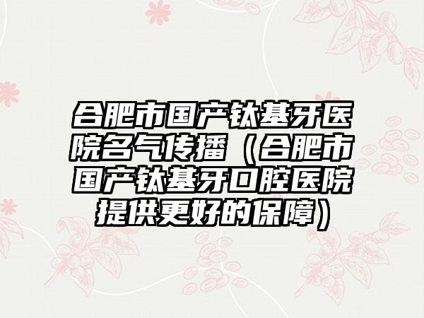 合肥市国产钛基牙医院名气传播（合肥市国产钛基牙口腔医院提供更好的保护）