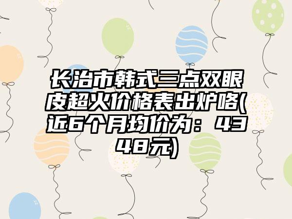 长治市韩式三点双眼皮超火价格表出炉咯(近6个月均价为：4348元)