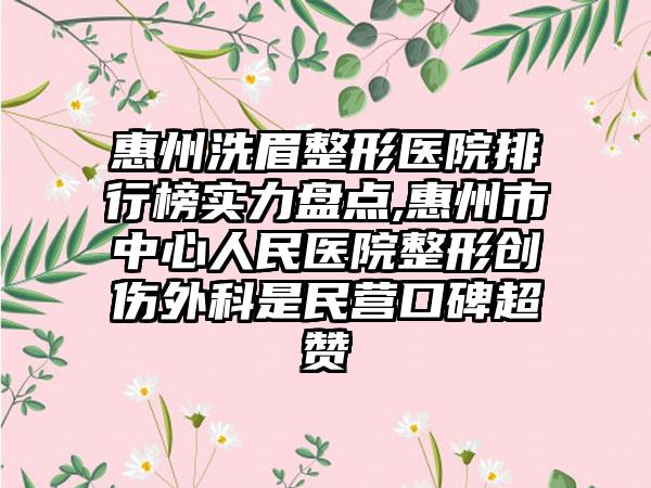 惠州洗眉整形医院排行榜实力盘点,惠州市中心人民医院整形创伤外科是民营口碑超赞