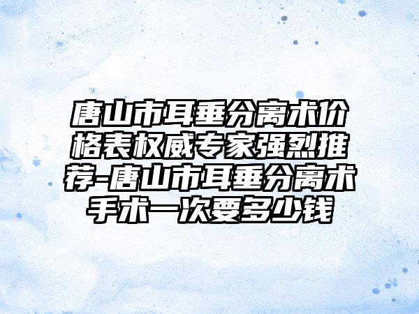 唐山市耳垂分离术价格表权威骨干医生强烈推荐-唐山市耳垂分离术手术一次要多少钱